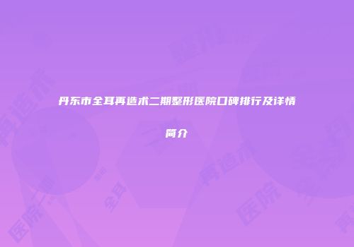 丹东市全耳再造术二期整形医院口碑排行及详情简介