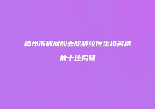 梅州市玻尿酸去除皱纹医生排名榜前十佳揭晓