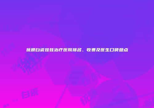 抚顺白瓷娃娃治疗医院排名、收费及医生口碑盘点