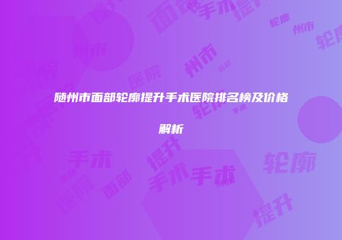 随州市面部轮廓提升手术医院排名榜及价格解析