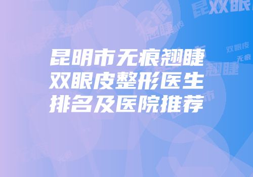昆明市无痕翘睫双眼皮整形医生排名及医院推荐