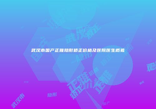 武汉市国产正雅隐形矫正价格及医院医生概览