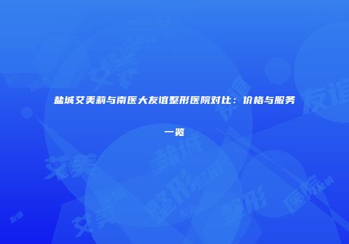 盐城艾美莉与南医大友谊整形医院对比：价格与服务一览