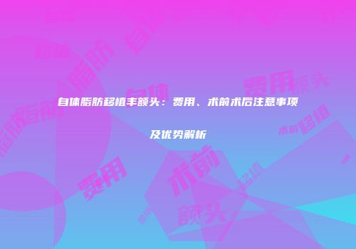 自体脂肪移植丰额头：费用、术前术后注意事项及优势解析
