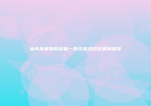 汕头祛疤整形价格一览及高性价比机构推荐