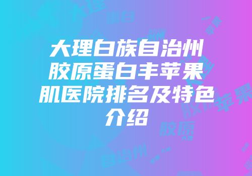 大理白族自治州胶原蛋白丰苹果肌医院排名及特色介绍