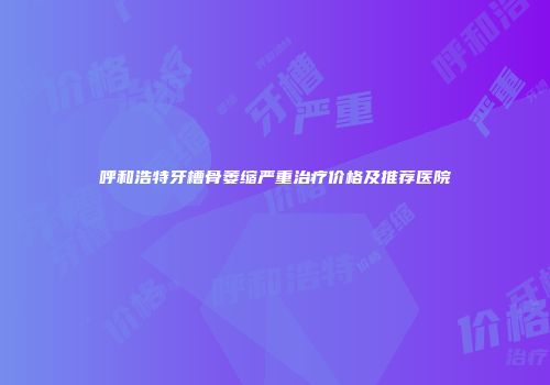 呼和浩特牙槽骨萎缩严重治疗价格及推荐医院