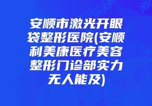 安顺市激光开眼袋整形医院(安顺利美康医疗美容整形门诊部实力无人能及)