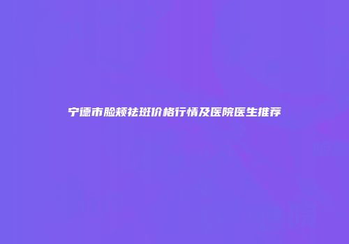 宁德市脸颊祛斑价格行情及医院医生推荐