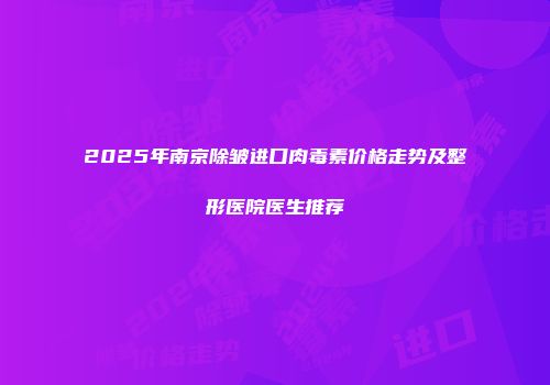 2025年南京除皱进口肉毒素价格走势及整形医院医生推荐