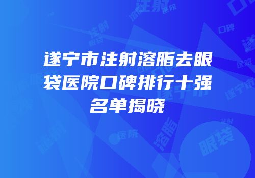 遂宁市注射溶脂去眼袋医院口碑排行十强名单揭晓