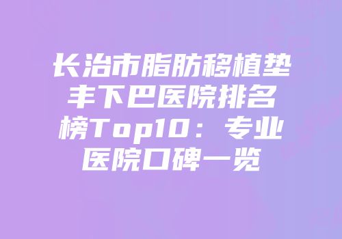 长治市脂肪移植垫丰下巴医院排名榜Top10：专业医院口碑一览