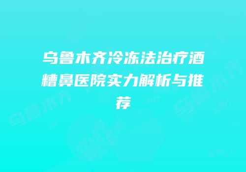 乌鲁木齐冷冻法治疗酒糟鼻医院实力解析与推荐