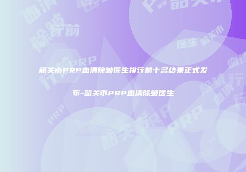韶关市PRP血清除皱医生排行前十名结果正式发布-韶关市PRP血清除皱医生