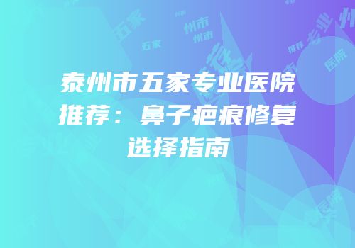 泰州市五家专业医院推荐：鼻子疤痕修复选择指南