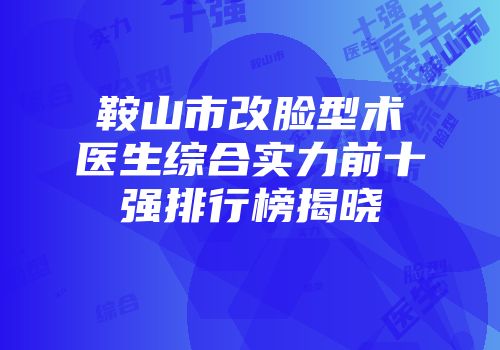 鞍山市改脸型术医生综合实力前十强排行榜揭晓