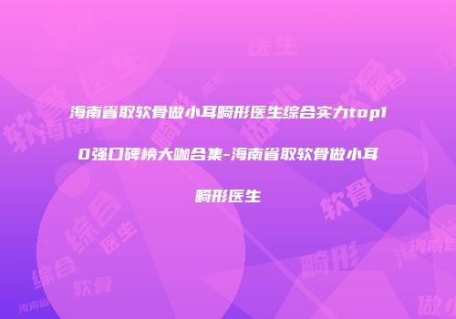 海南省取软骨做小耳畸形医生综合实力top10强口碑榜大咖合集-海南省取软骨做小耳畸形医生