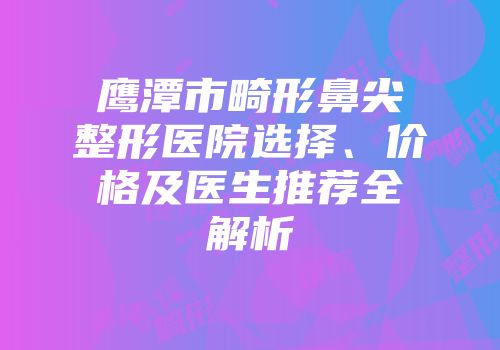 鹰潭市畸形鼻尖整形医院选择、价格及医生推荐全解析