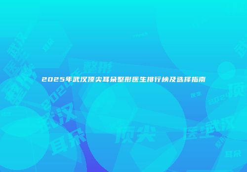 2025年武汉顶尖耳朵整形医生排行榜及选择指南