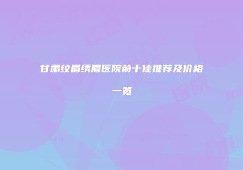 甘肃纹眉绣眉医院前十佳推荐及价格一览
