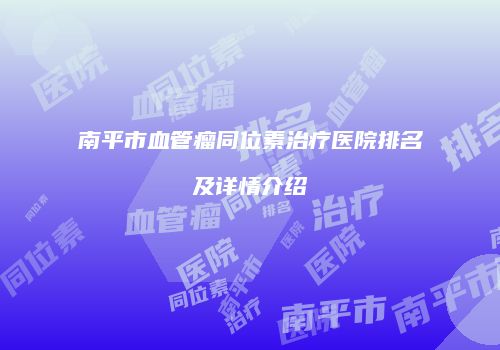 南平市血管瘤同位素治疗医院排名及详情介绍