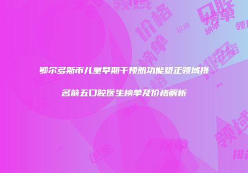 鄂尔多斯市儿童早期干预肌功能矫正领域排名前五口腔医生榜单及价格解析