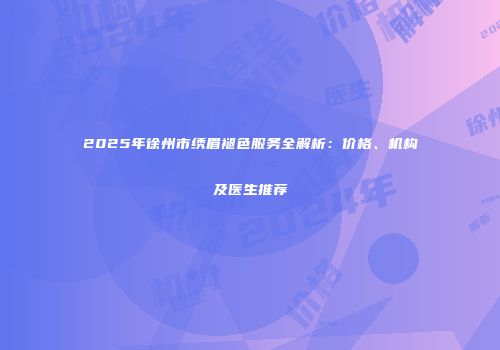 2025年徐州市绣眉褪色服务全解析：价格、机构及医生推荐