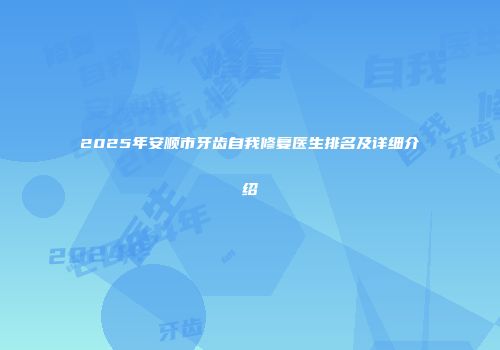 2025年安顺市牙齿自我修复医生排名及详细介绍
