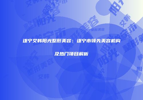 遂宁艾韩阳光整形美容：遂宁市领先美容机构及热门项目解析