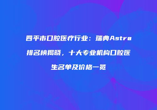 四平市口腔医疗行业：瑞典Astra排名榜揭晓，十大专业机构口腔医生名单及价格一览