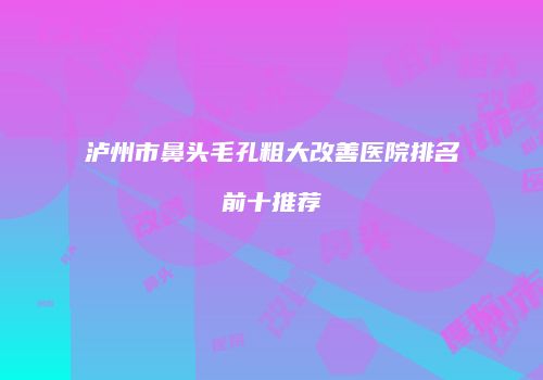 泸州市鼻头毛孔粗大改善医院排名前十推荐