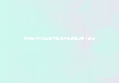 攀枝花市美容冠治疗氟斑牙医生排名前十推荐