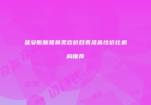 延安膨胀隆鼻美容价目表及高性价比机构推荐