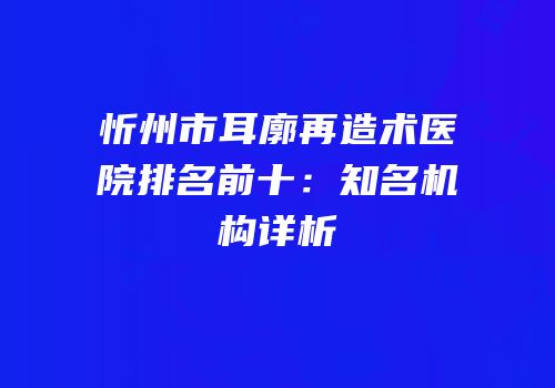忻州市耳廓再造术医院排名前十：知名机构详析