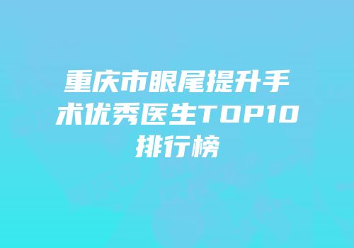 重庆市眼尾提升手术优秀医生TOP10排行榜