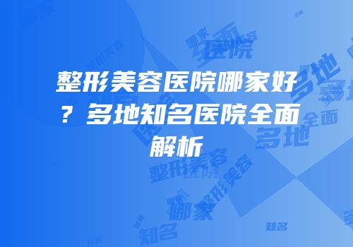 整形美容医院哪家好？多地知名医院全面解析