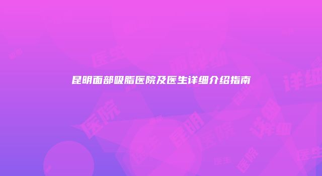 昆明面部吸脂医院及医生详细介绍指南