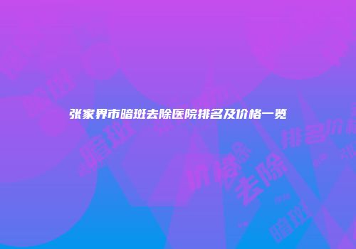 张家界市暗斑去除医院排名及价格一览