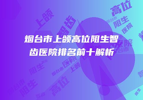 烟台市上颌高位阻生智齿医院排名前十解析