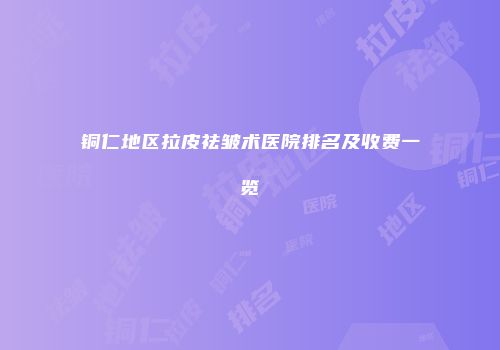 铜仁地区拉皮祛皱术医院排名及收费一览