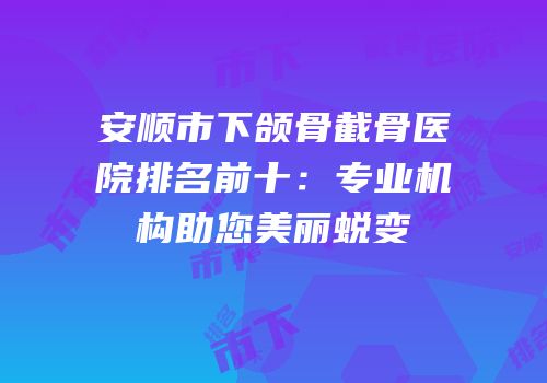 安顺市下颌骨截骨医院排名前十：专业机构助您美丽蜕变