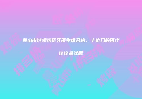 黄山市过桥烤瓷牙医生排名榜：十位口腔医疗佼佼者详解