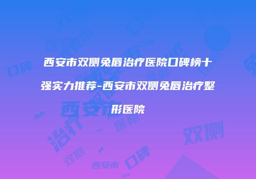 西安市双侧兔唇治疗医院口碑榜十强实力推荐-西安市双侧兔唇治疗整形医院