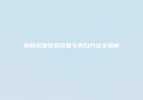 皮肤松弛收紧修复与美白方法全解析