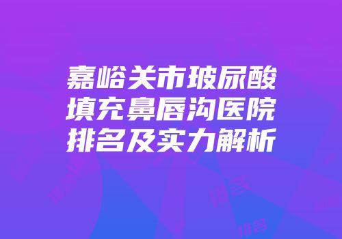 嘉峪关市玻尿酸填充鼻唇沟医院排名及实力解析