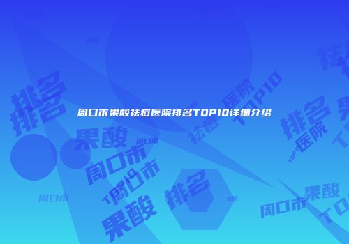 周口市果酸祛痘医院排名TOP10详细介绍