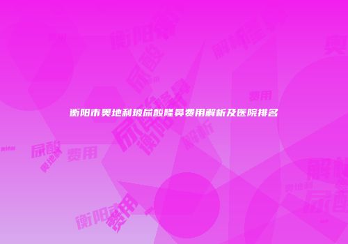 衡阳市奥地利玻尿酸隆鼻费用解析及医院排名