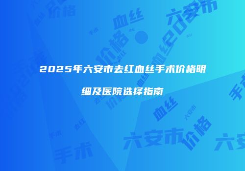 2025年六安市去红血丝手术价格明细及医院选择指南