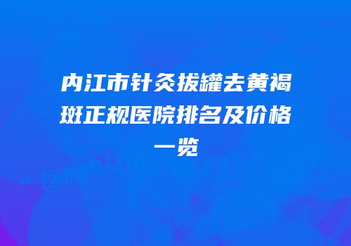 内江市针灸拔罐去黄褐斑正规医院排名及价格一览