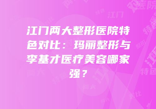 江门两大整形医院特色对比：玛丽整形与李基才医疗美容哪家强？